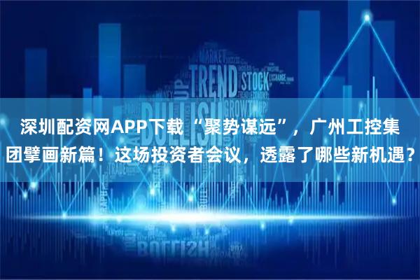 深圳配资网APP下载 “聚势谋远”，广州工控集团擘画新篇！这场投资者会议，透露了哪些新机遇？