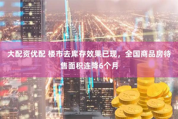 大配资优配 楼市去库存效果已现，全国商品房待售面积连降6个月