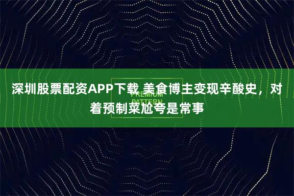 深圳股票配资APP下载 美食博主变现辛酸史，对着预制菜尬夸是常事