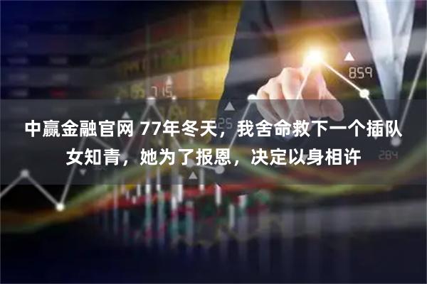 中赢金融官网 77年冬天，我舍命救下一个插队女知青，她为了报恩，决定以身相许
