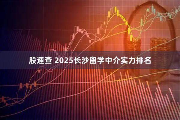 股速查 2025长沙留学中介实力排名