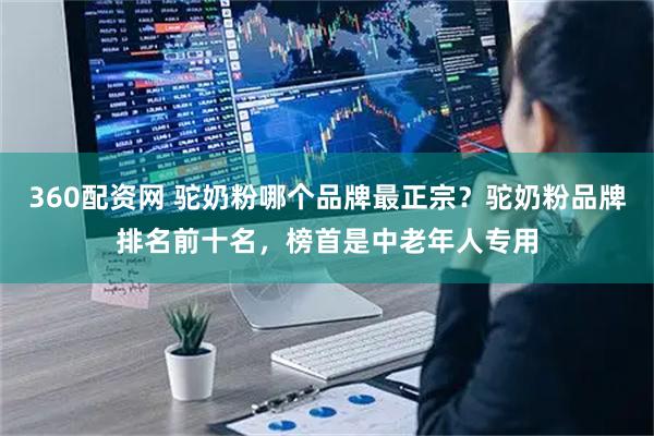 360配资网 驼奶粉哪个品牌最正宗？驼奶粉品牌排名前十名，榜首是中老年人专用