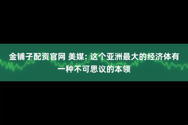 金铺子配资官网 美媒: 这个亚洲最大的经济体有一种不可思议的本领