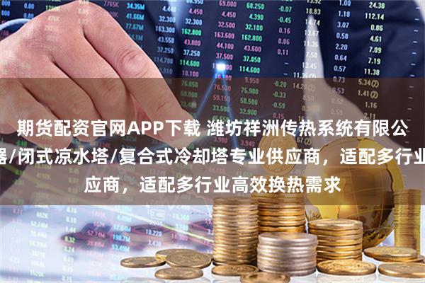 期货配资官网APP下载 潍坊祥洲传热系统有限公司：V型空冷器/闭式凉水塔/复合式冷却塔专业供应商，适配多行业高效换热需求