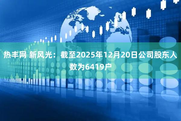热丰网 新风光：截至2025年12月20日公司股东人数为6419户