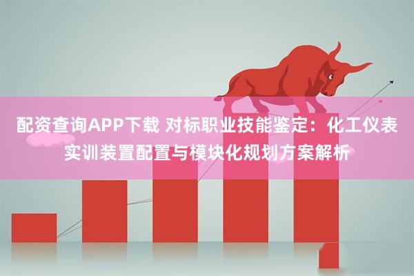 配资查询APP下载 对标职业技能鉴定：化工仪表实训装置配置与模块化规划方案解析