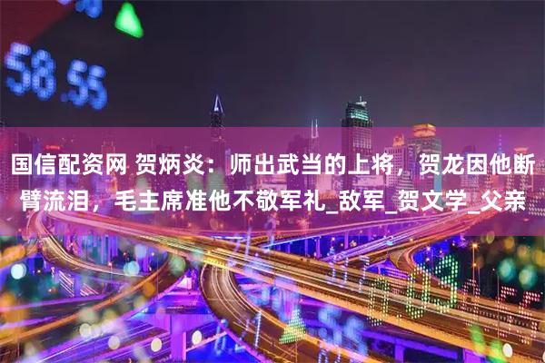 国信配资网 贺炳炎：师出武当的上将，贺龙因他断臂流泪，毛主席准他不敬军礼_敌军_贺文学_父亲