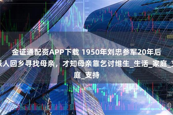 金证通配资APP下载 1950年刘忠参军20年后，派人回乡寻找母亲，才知母亲靠乞讨维生_生活_家庭_支持