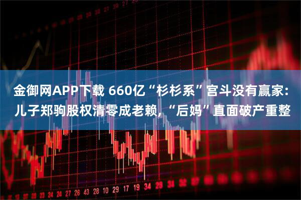金御网APP下载 660亿“杉杉系”宫斗没有赢家: 儿子郑驹股权清零成老赖, “后妈”直面破产重整