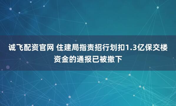诚飞配资官网 住建局指责招行划扣1.3亿保交楼资金的通报已被撤下