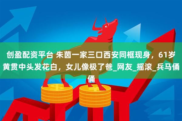 创盈配资平台 朱茵一家三口西安同框现身，61岁黄贯中头发花白，女儿像极了爸_网友_摇滚_兵马俑