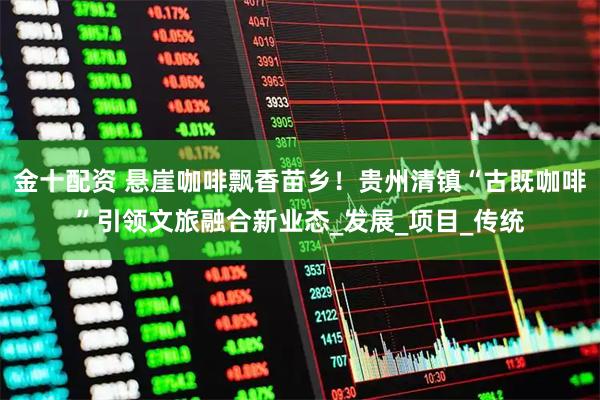 金十配资 悬崖咖啡飘香苗乡！贵州清镇“古既咖啡”引领文旅融合新业态_发展_项目_传统