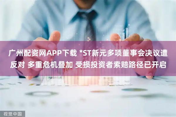 广州配资网APP下载 *ST新元多项董事会决议遭反对 多重危机叠加 受损投资者索赔路径已开启