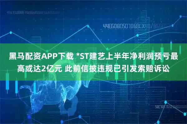 黑马配资APP下载 *ST建艺上半年净利润预亏最高或达2亿元 此前信披违规已引发索赔诉讼