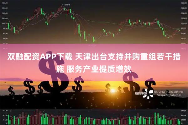 双融配资APP下载 天津出台支持并购重组若干措施 服务产业提质增效