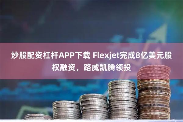 炒股配资杠杆APP下载 Flexjet完成8亿美元股权融资，路威凯腾领投