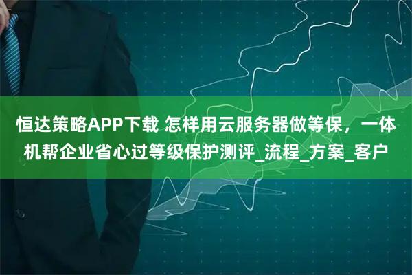 恒达策略APP下载 怎样用云服务器做等保，一体机帮企业省心过等级保护测评_流程_方案_客户