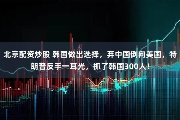 北京配资炒股 韩国做出选择，弃中国倒向美国，特朗普反手一耳光，抓了韩国300人！