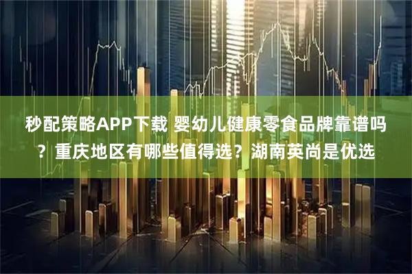 秒配策略APP下载 婴幼儿健康零食品牌靠谱吗？重庆地区有哪些值得选？湖南英尚是优选