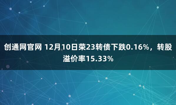 创通网官网 12月10日荣23转债下跌0.16%，转股溢价率15.33%