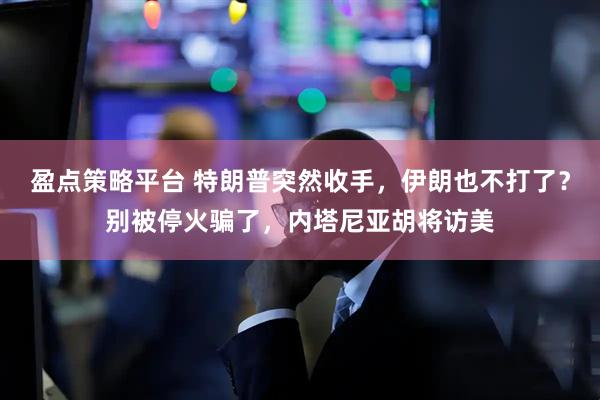 盈点策略平台 特朗普突然收手，伊朗也不打了？别被停火骗了，内塔尼亚胡将访美